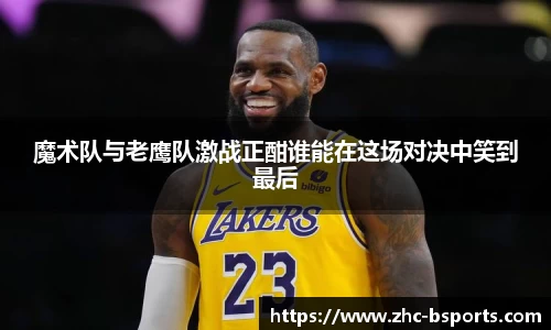 魔术队与老鹰队激战正酣谁能在这场对决中笑到最后